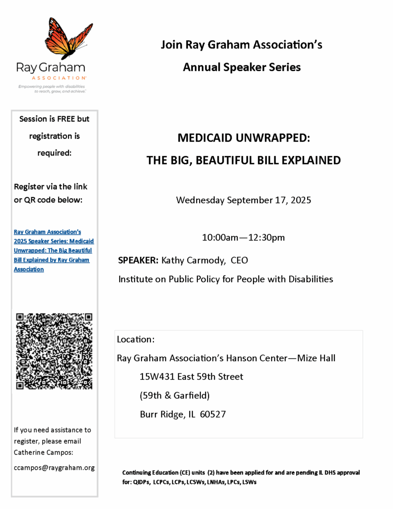 Promo flyer for Ray Graham Association's annual speaker series. Medicaid Unwrapped: The Big, Beautiful Bill Explained. Wednesday, Sept. 17 from 10 AM to 12:30 PM at the 15W431 East 59th Street in Burr Ridge, IL 60527. Session is free but registration is required. Email Catherine Campos: ccampos@raygraham.org